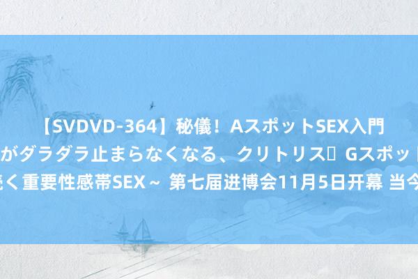 【SVDVD-364】秘儀！AスポットSEX入門 ～刺激した瞬間から愛液がダラダラ止まらなくなる、クリトリス・Gスポットに続く重要性感帯SEX～ 第七届进博会11月5日开幕 当今签约展览面积已超36万平时米