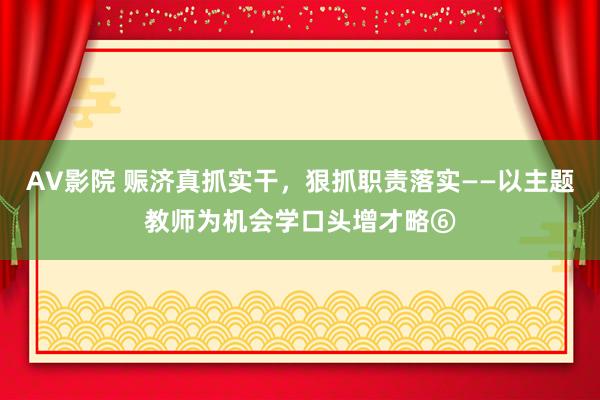 AV影院 赈济真抓实干，狠抓职责落实——以主题教师为机会学口头增才略⑥