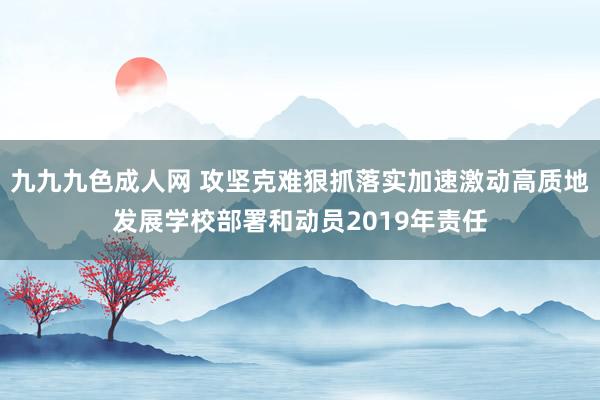 九九九色成人网 攻坚克难狠抓落实加速激动高质地发展学校部署和动员2019年责任