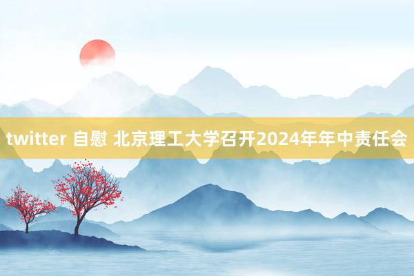 twitter 自慰 北京理工大学召开2024年年中责任会