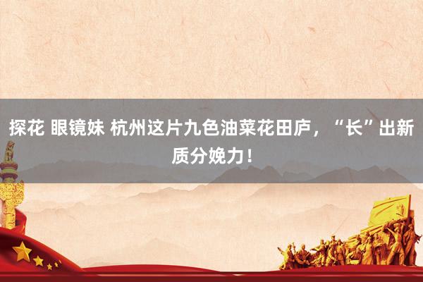 探花 眼镜妹 杭州这片九色油菜花田庐，“长”出新质分娩力！