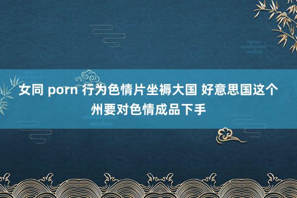 女同 porn 行为色情片坐褥大国 好意思国这个州要对色情成品下手