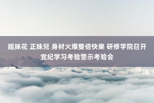 姐妹花 正妹兒 身材火爆雙倍快樂 研修学院召开党纪学习考验警示考验会