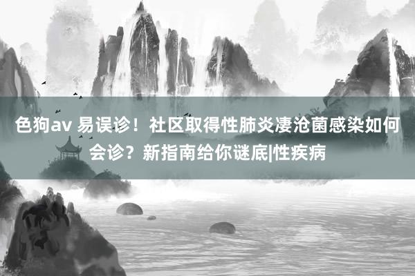 色狗av 易误诊！社区取得性肺炎凄沧菌感染如何会诊？新指南给你谜底|性疾病