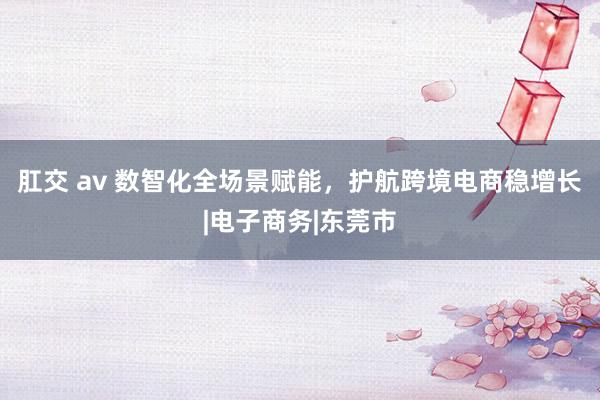 肛交 av 数智化全场景赋能，护航跨境电商稳增长|电子商务|东莞市