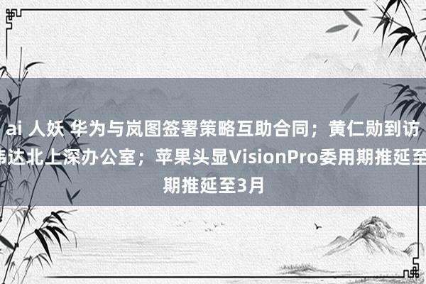 ai 人妖 华为与岚图签署策略互助合同；黄仁勋到访英伟达北上深办公室；苹果头显VisionPro委用期推延至3月