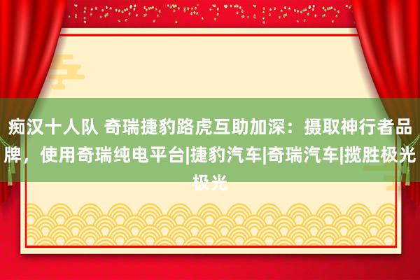 痴汉十人队 奇瑞捷豹路虎互助加深：摄取神行者品牌，使用奇瑞纯电平台|捷豹汽车|奇瑞汽车|揽胜极光
