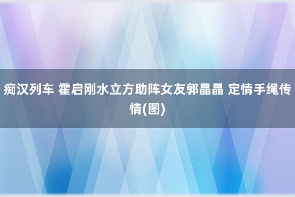 痴汉列车 霍启刚水立方助阵女友郭晶晶 定情手绳传情(图)