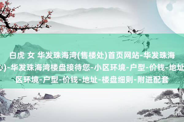 白虎 女 华发珠海湾(售楼处)首页网站-华发珠海湾销售中心(营销中心)-华发珠海湾楼盘接待您-小区环境-户型-价钱-地址-楼盘细则-附进配套