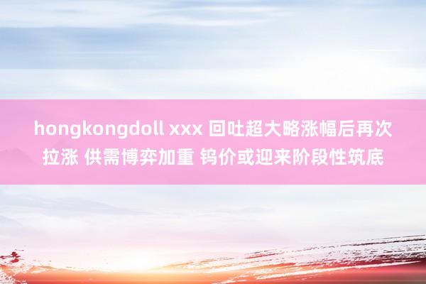 hongkongdoll xxx 回吐超大略涨幅后再次拉涨 供需博弈加重 钨价或迎来阶段性筑底