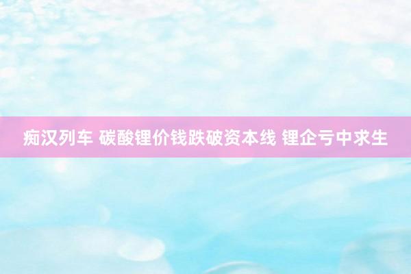 痴汉列车 碳酸锂价钱跌破资本线 锂企亏中求生