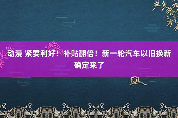 动漫 紧要利好！补贴翻倍！新一轮汽车以旧换新确定来了