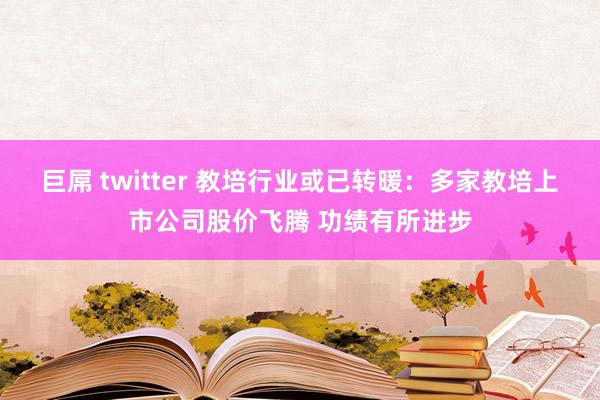 巨屌 twitter 教培行业或已转暖：多家教培上市公司股价飞腾 功绩有所进步