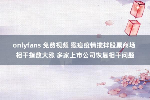 onlyfans 免费视频 猴痘疫情搅拌股票商场 相干指数大涨 多家上市公司恢复相干问题
