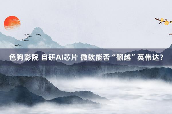 色狗影院 自研AI芯片 微软能否“翻越”英伟达？