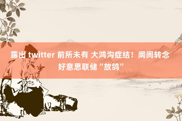 露出 twitter 前所未有 大鸿沟症结！阛阓转念 好意思联储“放鸽”