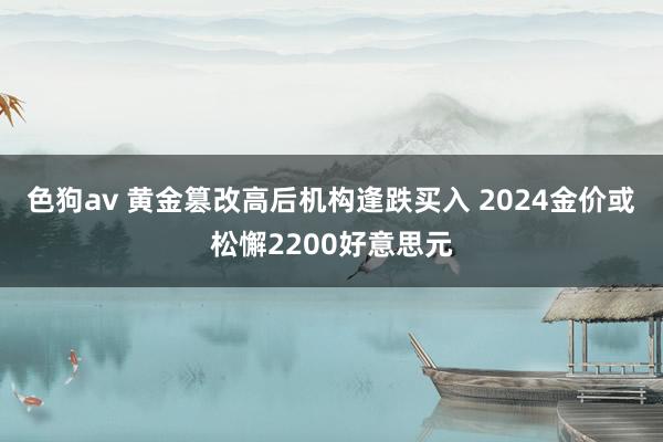 色狗av 黄金篡改高后机构逢跌买入 2024金价或松懈2200好意思元