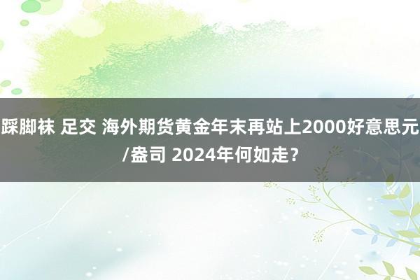 踩脚袜 足交 海外期货黄金年末再站上2000好意思元/盎司 2024年何如走？