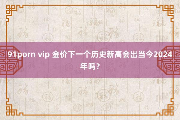 91porn vip 金价下一个历史新高会出当今2024年吗？