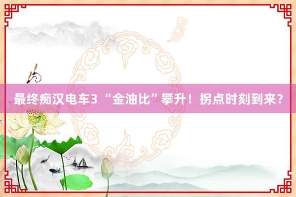 最终痴汉电车3 “金油比”攀升！拐点时刻到来？