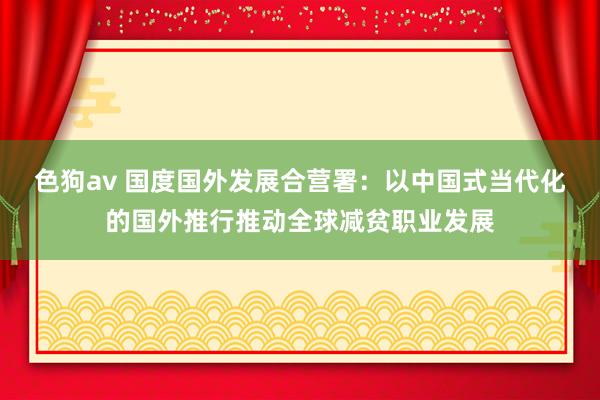 色狗av 国度国外发展合营署：以中国式当代化的国外推行推动全球减贫职业发展