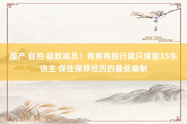 国产 自拍 极致减员！有券商投行就只保留35东谈主 保住保荐经历的最低编制