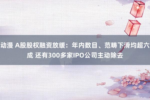 动漫 A股股权融资放缓：年内数目、范畴下滑均超六成 还有300多家IPO公司主动除去