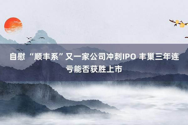 自慰 “顺丰系”又一家公司冲刺IPO 丰巢三年连亏能否获胜上市