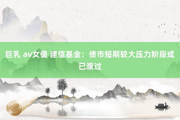 巨乳 av女優 建信基金：债市短期较大压力阶段或已渡过