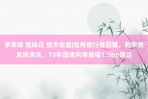 李宗瑞 姐妹花 债市收盘|信用债行情回暖，利率债发扬清淡，10年国债利率振幅1.5bp傍边
