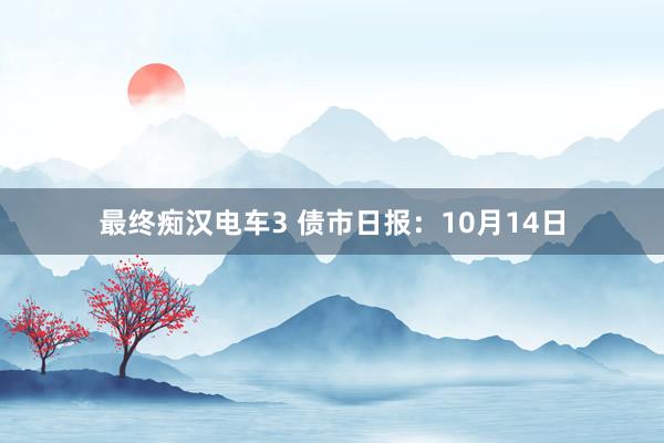 最终痴汉电车3 债市日报：10月14日