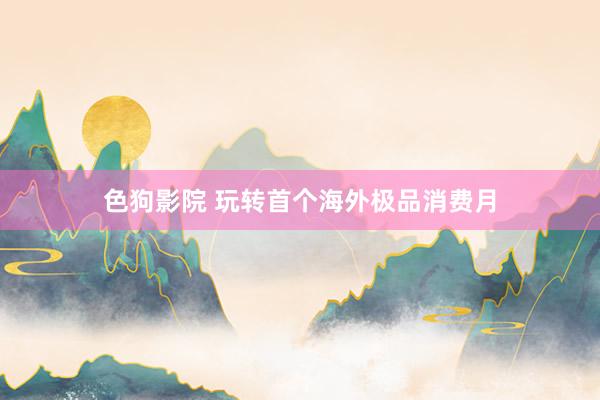 色狗影院 玩转首个海外极品消费月