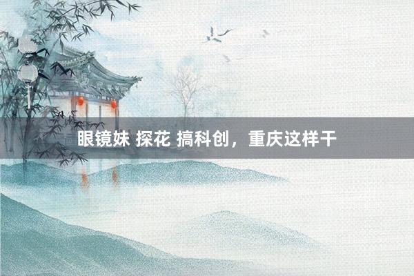 眼镜妹 探花 搞科创，重庆这样干