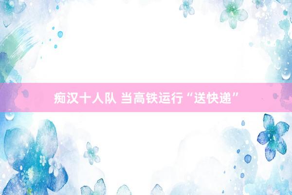 痴汉十人队 当高铁运行“送快递”