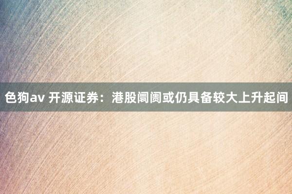 色狗av 开源证券：港股阛阓或仍具备较大上升起间