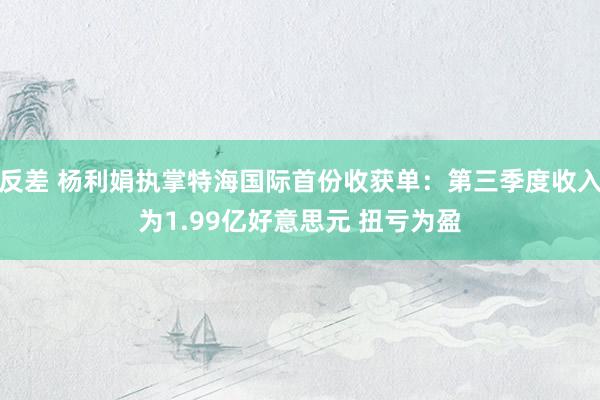 反差 杨利娟执掌特海国际首份收获单：第三季度收入为1.99亿好意思元 扭亏为盈