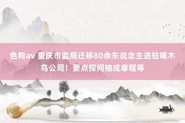 色狗av 重庆市监局迁移80余东说念主进驻啄木鸟公司！要点探问抽成章程等