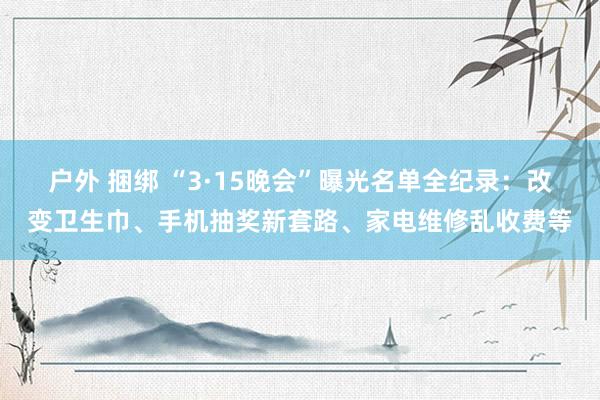 户外 捆绑 “3·15晚会”曝光名单全纪录：改变卫生巾、手机抽奖新套路、家电维修乱收费等