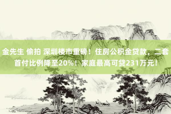 金先生 偷拍 深圳楼市重磅！住房公积金贷款，二套首付比例降至20%！家庭最高可贷231万元！