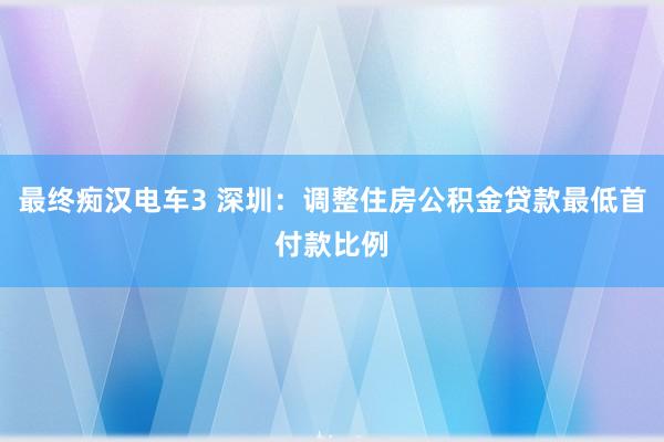 最终痴汉电车3 深圳：调整住房公积金贷款最低首付款比例