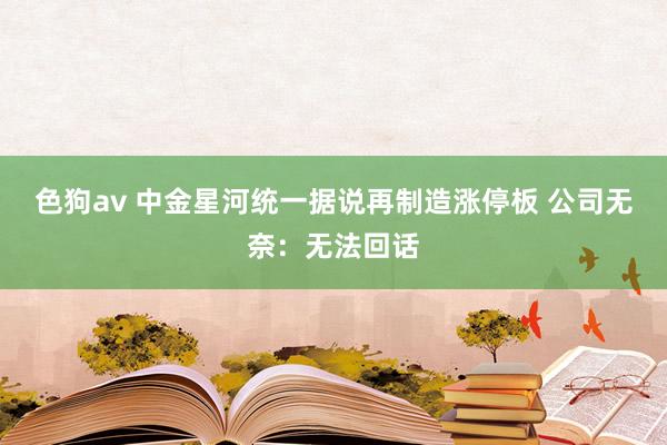 色狗av 中金星河统一据说再制造涨停板 公司无奈：无法回话
