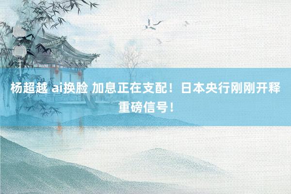 杨超越 ai换脸 加息正在支配！日本央行刚刚开释重磅信号！