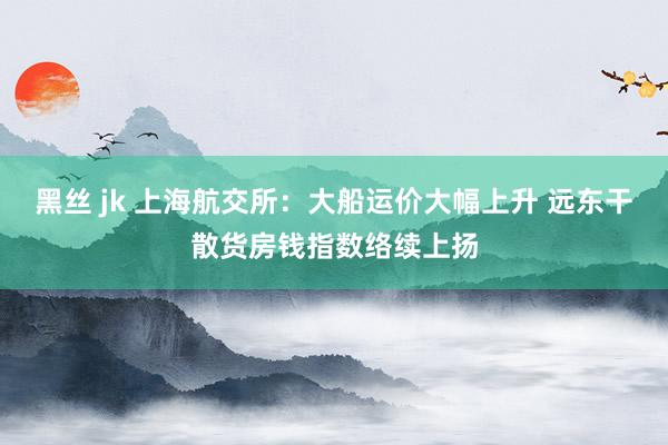 黑丝 jk 上海航交所：大船运价大幅上升 远东干散货房钱指数络续上扬