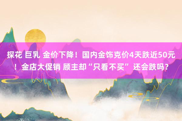 探花 巨乳 金价下降！国内金饰克价4天跌近50元！金店大促销 顾主却“只看不买” 还会跌吗？