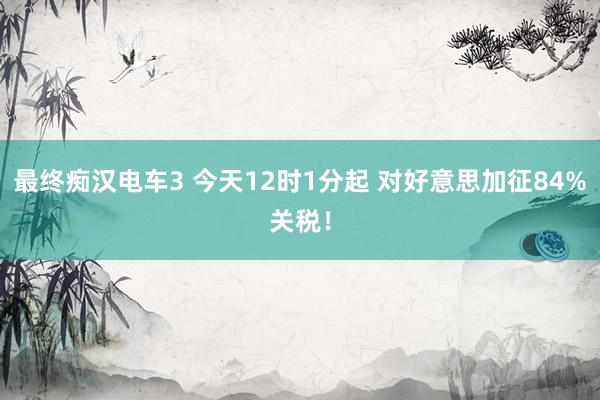 最终痴汉电车3 今天12时1分起 对好意思加征84%关税！