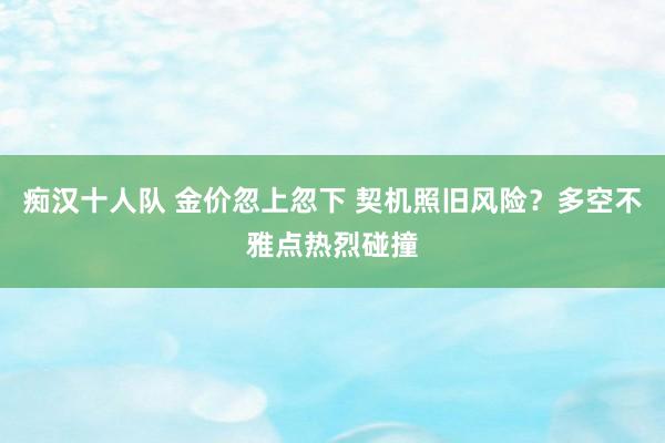 痴汉十人队 金价忽上忽下 契机照旧风险？多空不雅点热烈碰撞