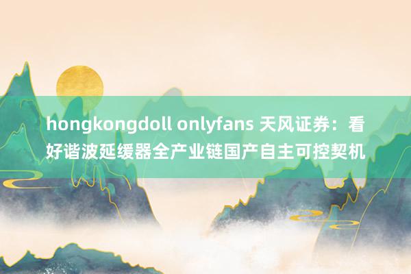 hongkongdoll onlyfans 天风证券：看好谐波延缓器全产业链国产自主可控契机