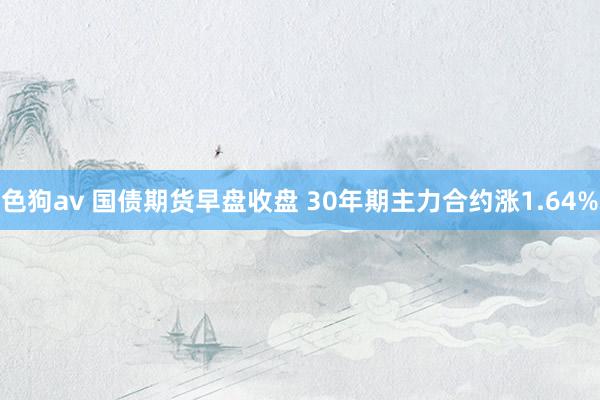 色狗av 国债期货早盘收盘 30年期主力合约涨1.64%