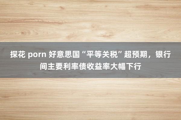 探花 porn 好意思国“平等关税”超预期，银行间主要利率债收益率大幅下行