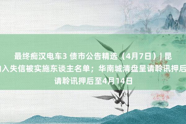 最终痴汉电车3 债市公告精选（4月7日）| 昆明城投被纳入失信被实施东谈主名单；华南城清盘呈请聆讯押后至4月14日